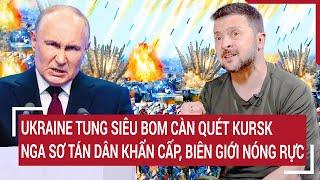 Thời sự quốc tế: Ukraine tung siêu bom càn quét Kursk, Nga sơ tán dân khẩn, biên giới nóng rực