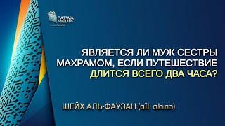 Шейх Аль-Фаузан - является ли муж сестры махрамом, если путешествие длится всего два часа?