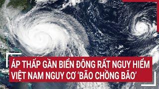 Điểm nóng: Áp thấp gần biển Đông rất nguy hiểm, Việt Nam nguy cơ ‘bão chồng bão’