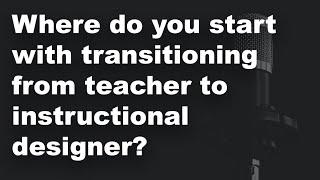 Where do you start with trying to transition from teacher to instructional designer? 