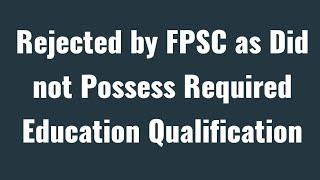 Rejected by FPSC as Did not Possess Required Education Qualification as Advertised in Closing Date