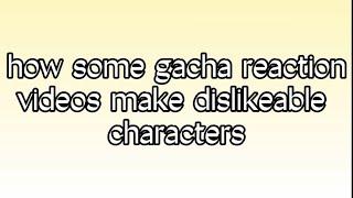 how some gacha reaction videos make dislikeable characters