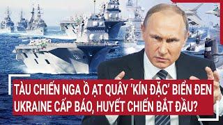 Điểm nóng Thế giới: Tàu chiến Nga vây 'kín đặc' Biển Đen, Ukraine cấp báo, huyết chiến bắt đầu?