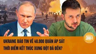 Thế giới toàn cảnh: Ukraine báo tin về 40.000 quân áp sát, thời điểm kết thúc xung đột đã đến?