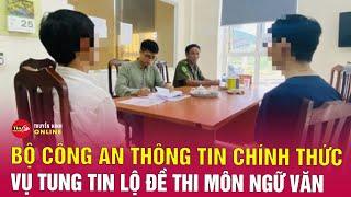 Cập nhật vụ tung tin lộ đề thi môn Văn: Bộ Công an thông tin chính thức | Tin tức mới nhất 27/6