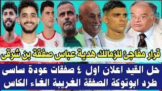 قرار مفاجئ للزمالك هدية  عباس صفقة بن شرقى حل القيد اعلان اول 4 صفقات موقف عودة ساسى طرد ابوتوكة