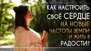 КАК НАСТРОИТЬ СВОЁ СЕРДЦЕ НА НОВЫЕ ЧАСТОТЫ ЗЕМЛИ И ЖИТЬ В РАДОСТИ?