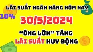 lãi suất ngân hàng HÔM NAY NGÀY 30/5/2024 - ÔNG LỚN TĂNG LÃI SUẤT