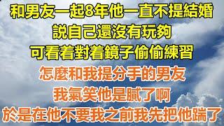 （完結爽文）和男友一起8年他一直不提結婚，説自己還沒有玩夠，可看着對着鏡子偷偷練習，怎麼和我提分手的男友，我氣笑他是膩了啊，於是在他不要我之前我先把他踹了！#情感#老年人#幸福#出軌家產#白月光#老人