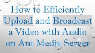 How to Efficiently Upload and Broadcast a Video with Audio on Ant Media Server