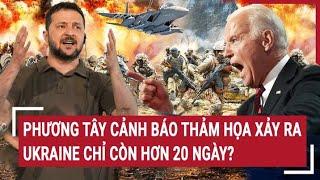 Điểm nóng thế giới: Phương Tây cảnh báo thảm họa xảy ra, Ukraine chỉ còn hơn 20 ngày?